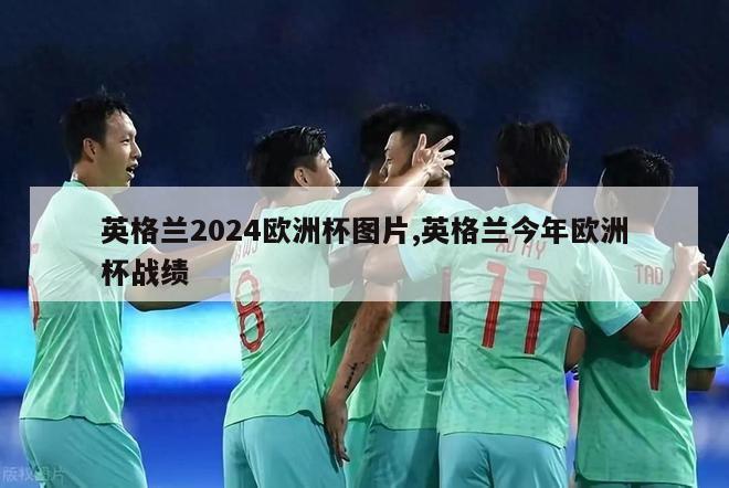 英格兰2024欧洲杯图片,英格兰今年欧洲杯战绩