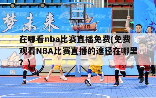 在哪看nba比赛直播免费(免费观看NBA比赛直播的途径在哪里？)