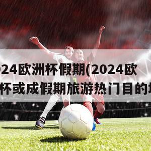 2024欧洲杯假期(2024欧洲杯或成假期旅游热门目的地)