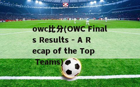 owc比分(OWC Finals Results - A Recap of the Top Teams)