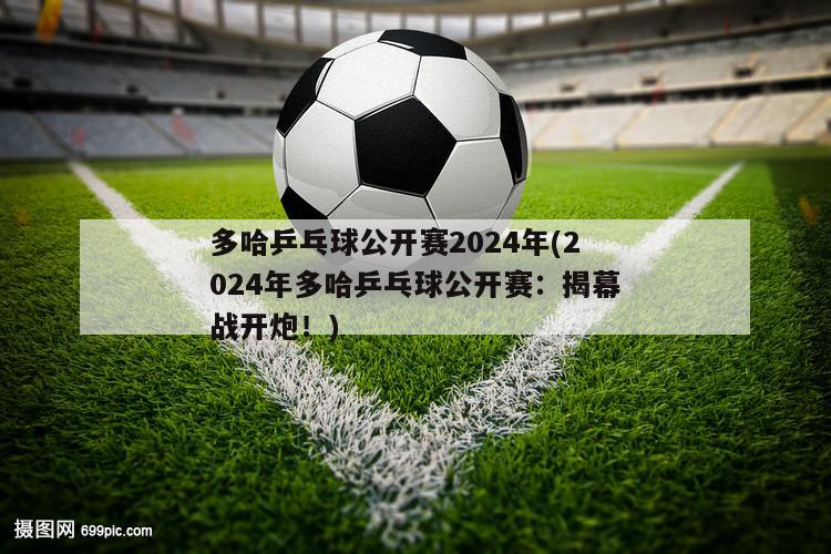 多哈乒乓球公开赛2024年(2024年多哈乒乓球公开赛：揭幕战开炮！)