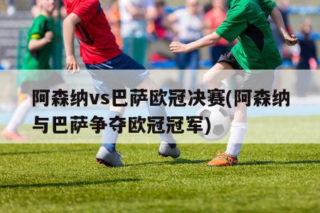 阿森纳vs巴萨欧冠决赛(阿森纳与巴萨争夺欧冠冠军)