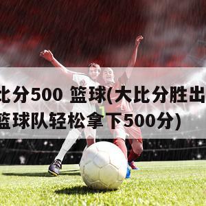 比分500 篮球(大比分胜出！篮球队轻松拿下500分)