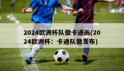 2024欧洲杯队徽卡通画(2024欧洲杯：卡通队徽发布)