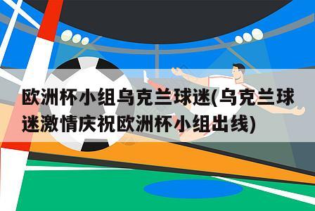 欧洲杯小组乌克兰球迷(乌克兰球迷激情庆祝欧洲杯小组出线)