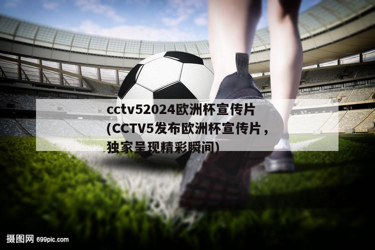 cctv52024欧洲杯宣传片(CCTV5发布欧洲杯宣传片，独家呈现精彩瞬间)