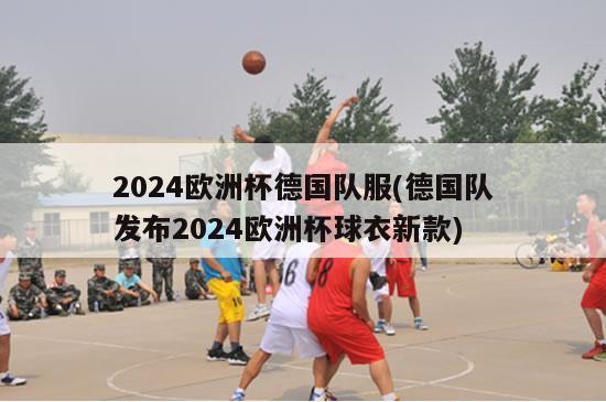 2024欧洲杯德国队服(德国队发布2024欧洲杯球衣新款)