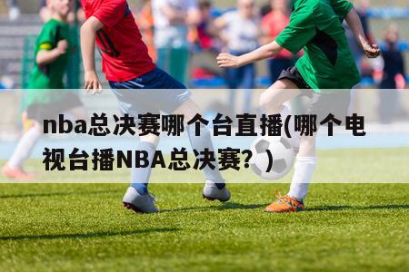 nba总决赛哪个台直播(哪个电视台播NBA总决赛？)