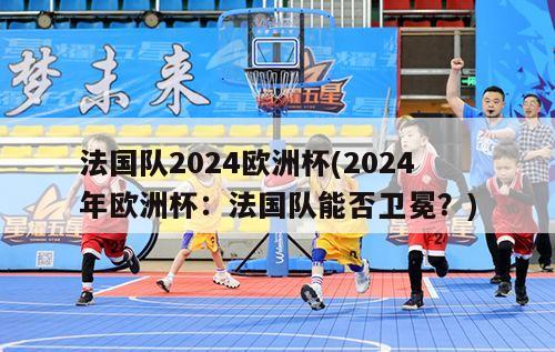 法国队2024欧洲杯(2024年欧洲杯：法国队能否卫冕？)