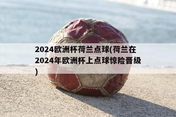 2024欧洲杯荷兰点球(荷兰在2024年欧洲杯上点球惊险晋级)