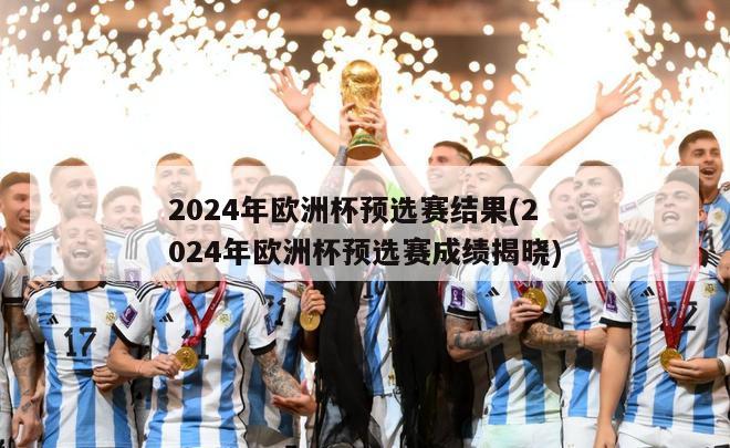 2024年欧洲杯预选赛结果(2024年欧洲杯预选赛成绩揭晓)