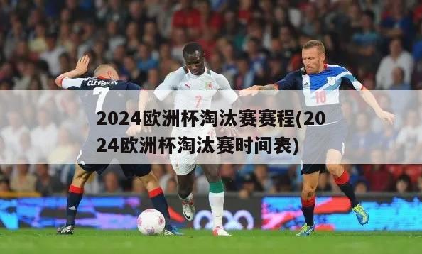 2024欧洲杯淘汰赛赛程(2024欧洲杯淘汰赛时间表)