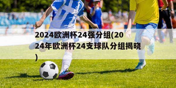 2024欧洲杯24强分组(2024年欧洲杯24支球队分组揭晓)