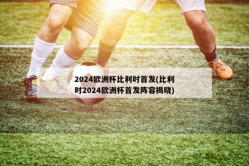 2024欧洲杯比利时首发(比利时2024欧洲杯首发阵容揭晓)