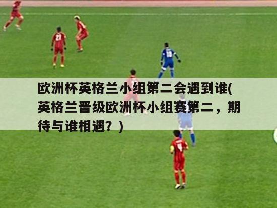 欧洲杯英格兰小组第二会遇到谁(英格兰晋级欧洲杯小组赛第二，期待与谁相遇？)