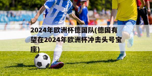 2024年欧洲杯德国队(德国有望在2024年欧洲杯冲击头号宝座)