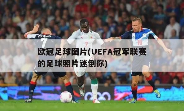 欧冠足球图片(UEFA冠军联赛的足球照片迷倒你)