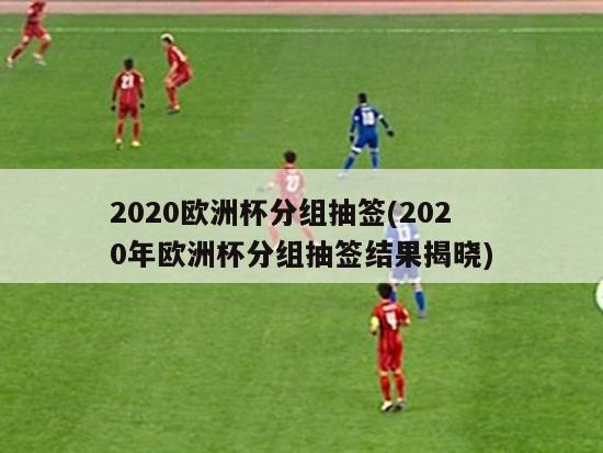 2020欧洲杯分组抽签(2020年欧洲杯分组抽签结果揭晓)