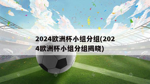 2024欧洲杯小组分组(2024欧洲杯小组分组揭晓)