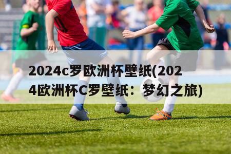 2024c罗欧洲杯壁纸(2024欧洲杯C罗壁纸：梦幻之旅)