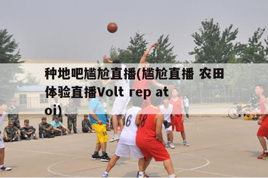 种地吧尴尬直播(尴尬直播 农田体验直播Volt rep atoi)