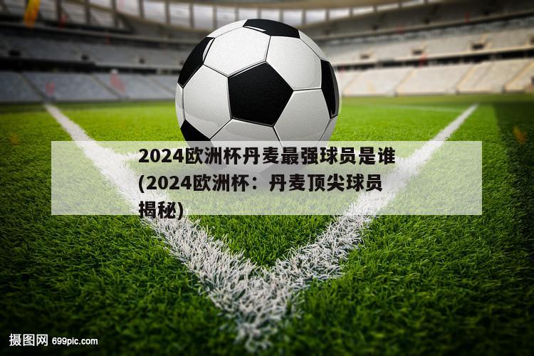 2024欧洲杯丹麦最强球员是谁(2024欧洲杯：丹麦顶尖球员揭秘)