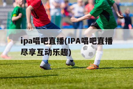 ipa唱吧直播(IPA唱吧直播尽享互动乐趣)